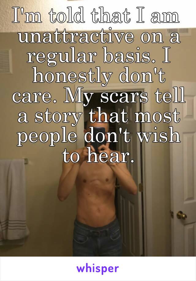 I'm told that I am unattractive on a regular basis. I honestly don't care. My scars tell a story that most people don't wish to hear.