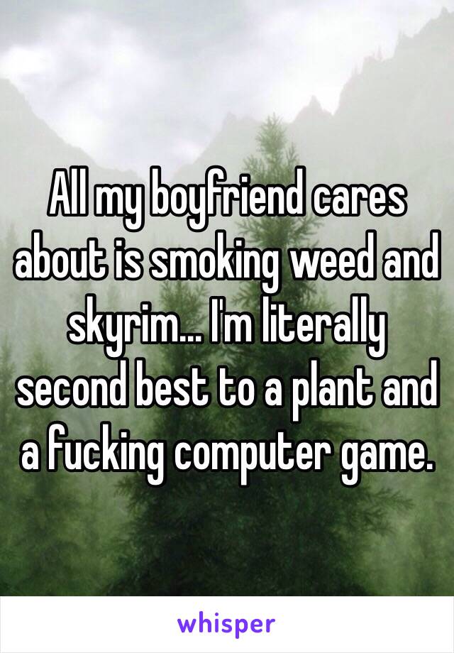 All my boyfriend cares about is smoking weed and skyrim... I'm literally second best to a plant and a fucking computer game. 