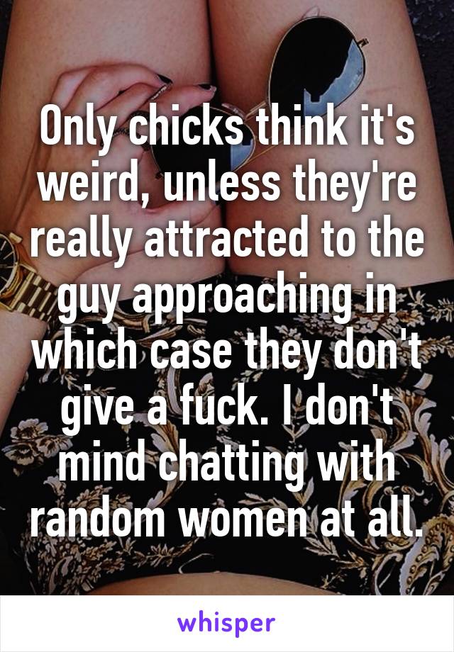 Only chicks think it's weird, unless they're really attracted to the guy approaching in which case they don't give a fuck. I don't mind chatting with random women at all.