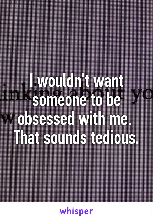 I wouldn't want someone to be obsessed with me.  That sounds tedious.