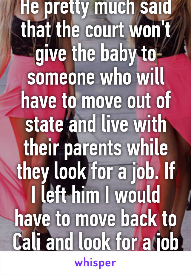 He pretty much said that the court won't give the baby to someone who will have to move out of state and live with their parents while they look for a job. If I left him I would have to move back to Cali and look for a job there.