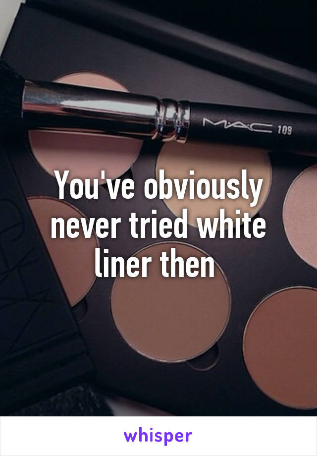 You've obviously never tried white liner then 