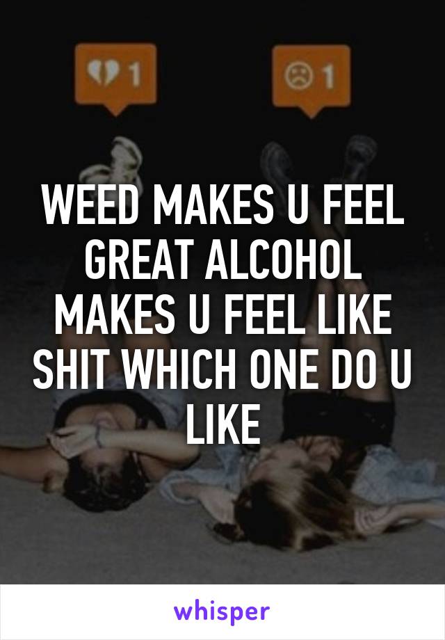 WEED MAKES U FEEL GREAT ALCOHOL MAKES U FEEL LIKE SHIT WHICH ONE DO U LIKE