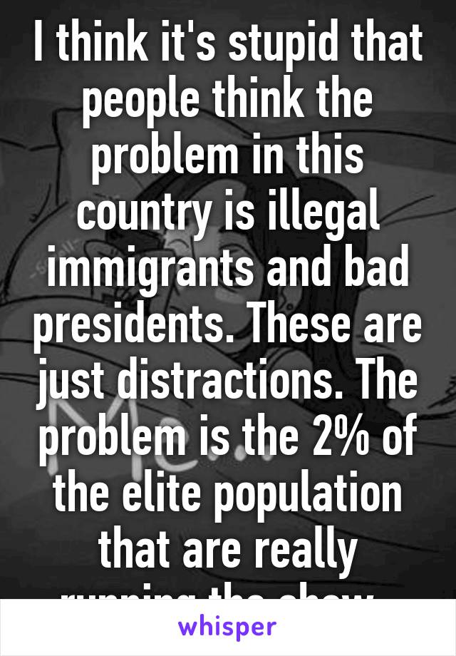 I think it's stupid that people think the problem in this country is illegal immigrants and bad presidents. These are just distractions. The problem is the 2% of the elite population that are really running the show. 