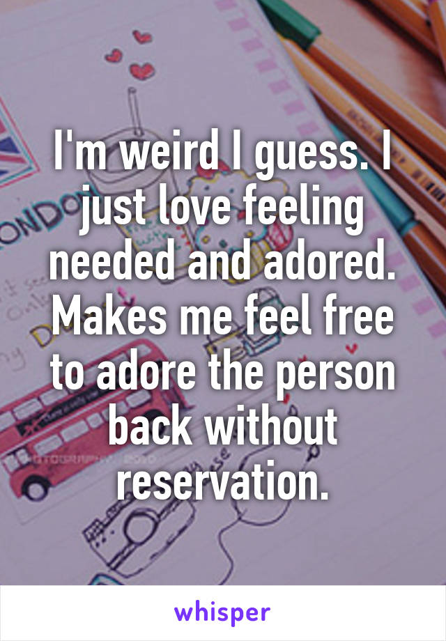 I'm weird I guess. I just love feeling needed and adored. Makes me feel free to adore the person back without reservation.