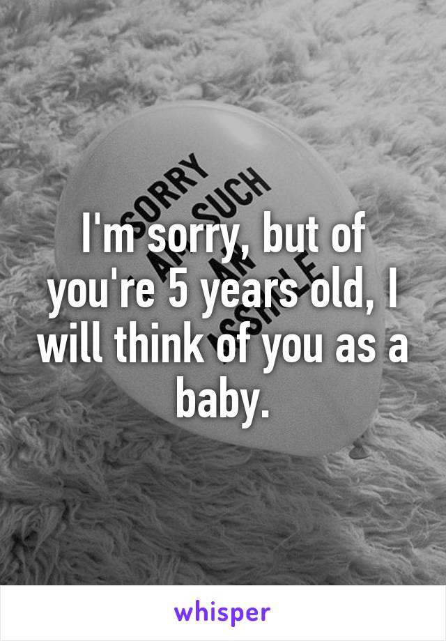 I'm sorry, but of you're 5 years old, I will think of you as a baby.