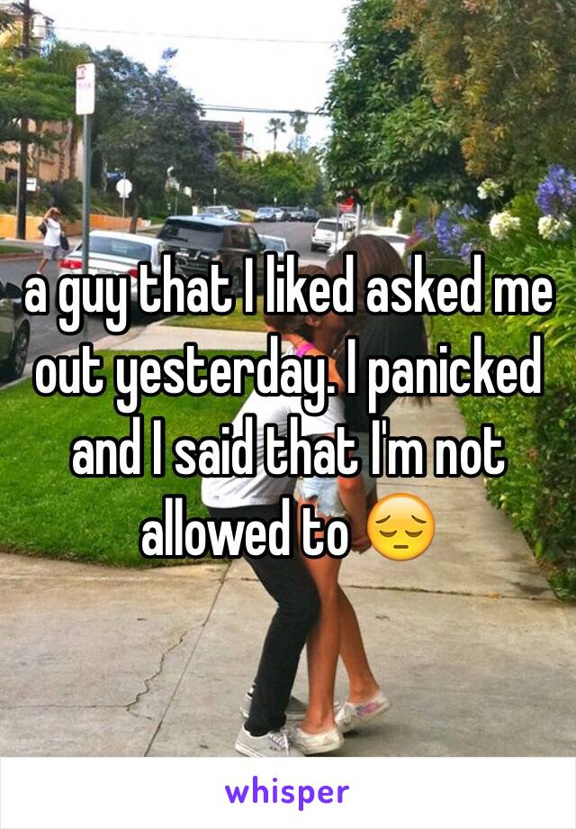 a guy that I liked asked me out yesterday. I panicked and I said that I'm not allowed to 😔