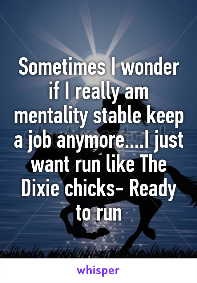 Sometimes I wonder if I really am mentality stable keep a job anymore....I just want run like The Dixie chicks- Ready to run