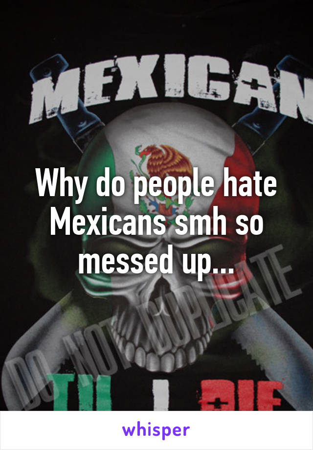 Why do people hate Mexicans smh so messed up...