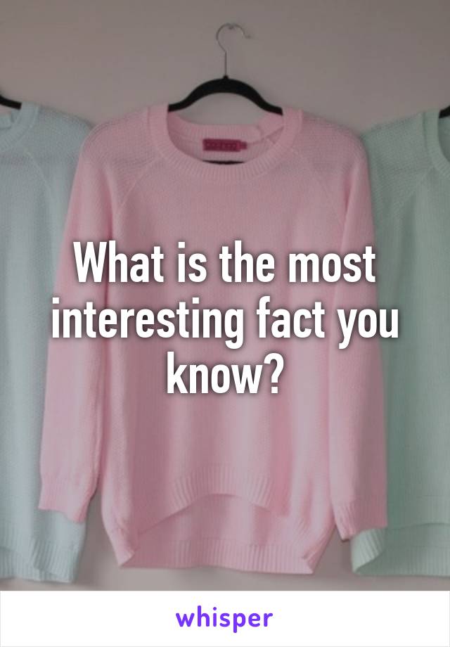 What is the most interesting fact you know?