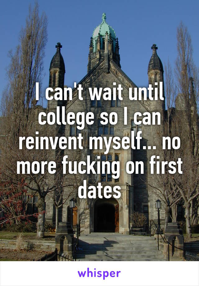 I can't wait until college so I can reinvent myself... no more fucking on first dates