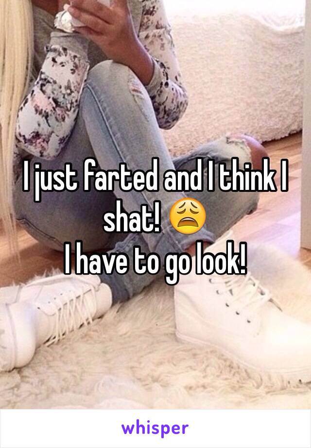 I just farted and I think I shat! 😩
I have to go look! 