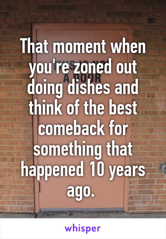 That moment when you're zoned out doing dishes and think of the best comeback for something that happened 10 years ago. 