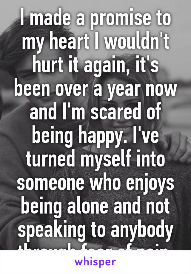 I made a promise to my heart I wouldn't hurt it again, it's been over a year now and I'm scared of being happy. I've turned myself into someone who enjoys being alone and not speaking to anybody through fear of pain.