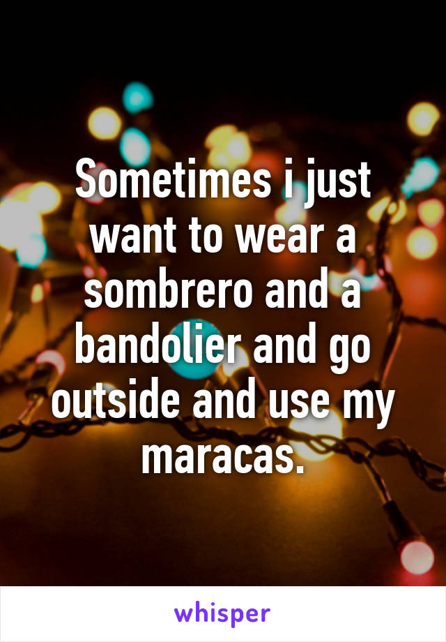 Sometimes i just want to wear a sombrero and a bandolier and go outside and use my maracas.