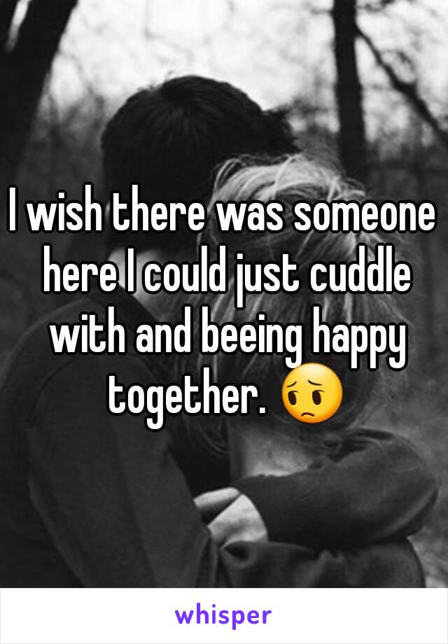 I wish there was someone here I could just cuddle with and beeing happy together. 😔