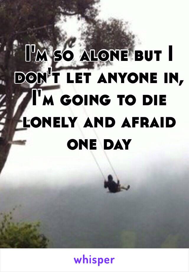 I'm so alone but I don't let anyone in, I'm going to die lonely and afraid one day 