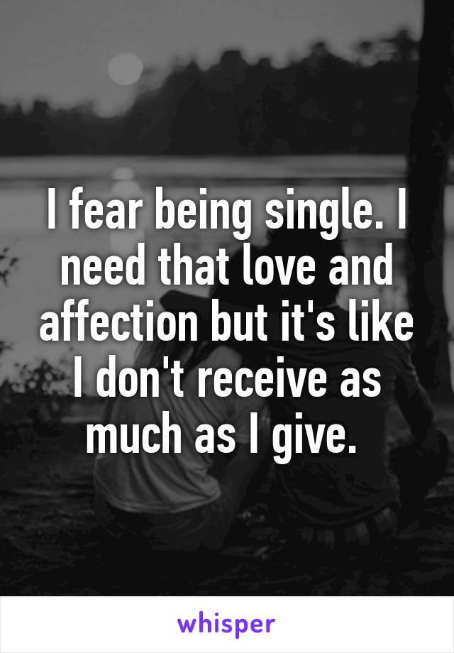 I fear being single. I need that love and affection but it's like I don't receive as much as I give. 