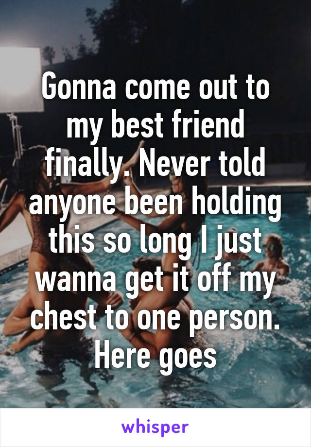 Gonna come out to my best friend finally. Never told anyone been holding this so long I just wanna get it off my chest to one person. Here goes