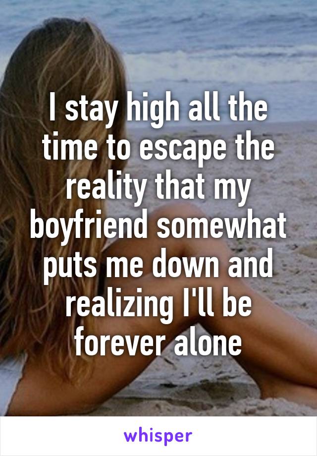 I stay high all the time to escape the reality that my boyfriend somewhat puts me down and realizing I'll be forever alone