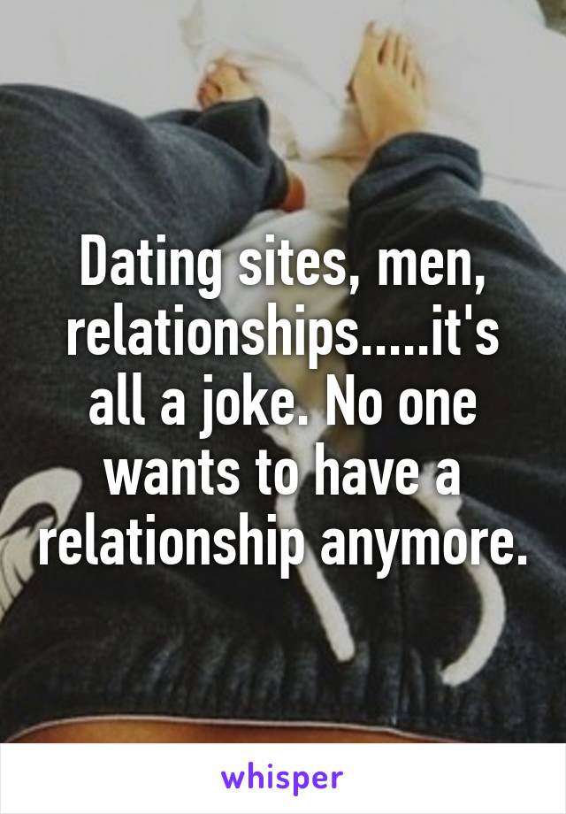 Dating sites, men, relationships.....it's all a joke. No one wants to have a relationship anymore.