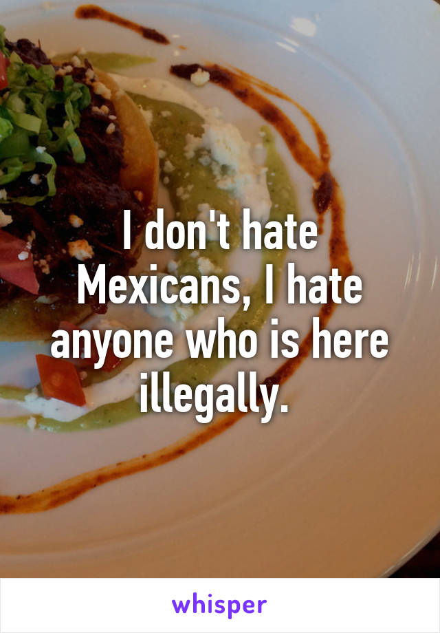 I don't hate Mexicans, I hate anyone who is here illegally. 