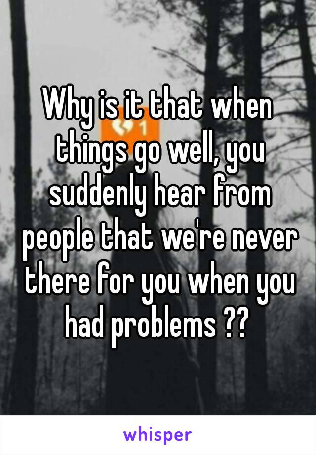 Why is it that when things go well, you suddenly hear from people that we're never there for you when you had problems ?? 