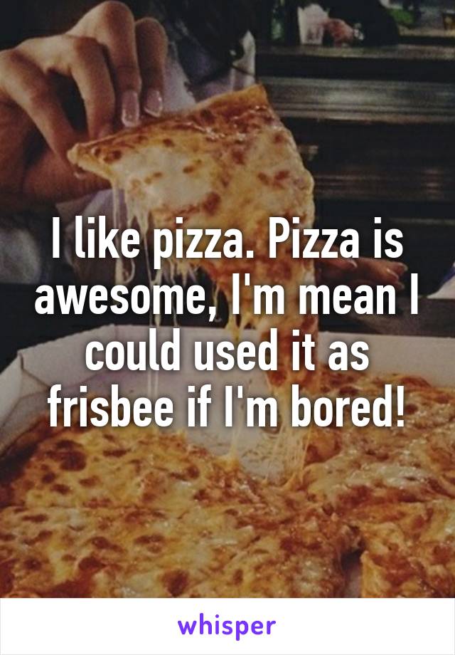 I like pizza. Pizza is awesome, I'm mean I could used it as frisbee if I'm bored!