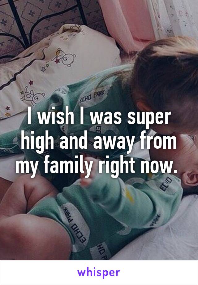 I wish I was super high and away from my family right now. 