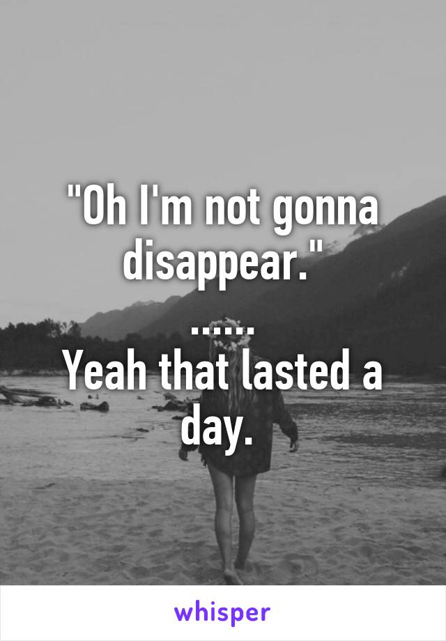 "Oh I'm not gonna disappear."
......
Yeah that lasted a day. 