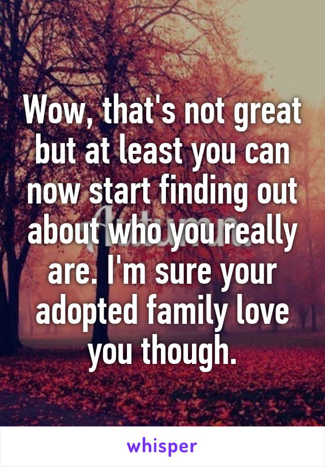 Wow, that's not great but at least you can now start finding out about who you really are. I'm sure your adopted family love you though.