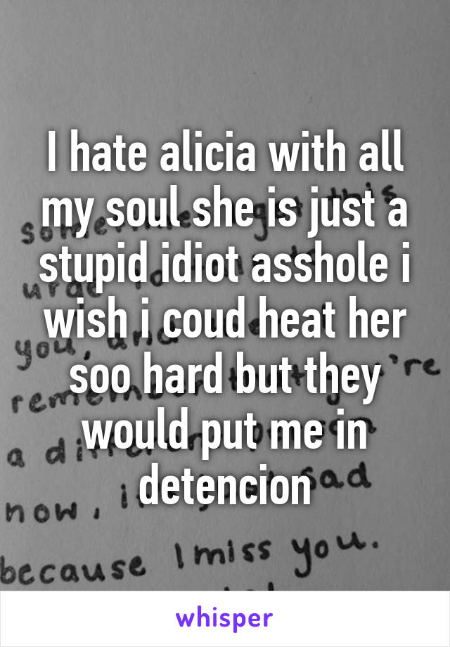 I hate alicia with all my soul she is just a stupid idiot asshole i wish i coud heat her soo hard but they would put me in detencion