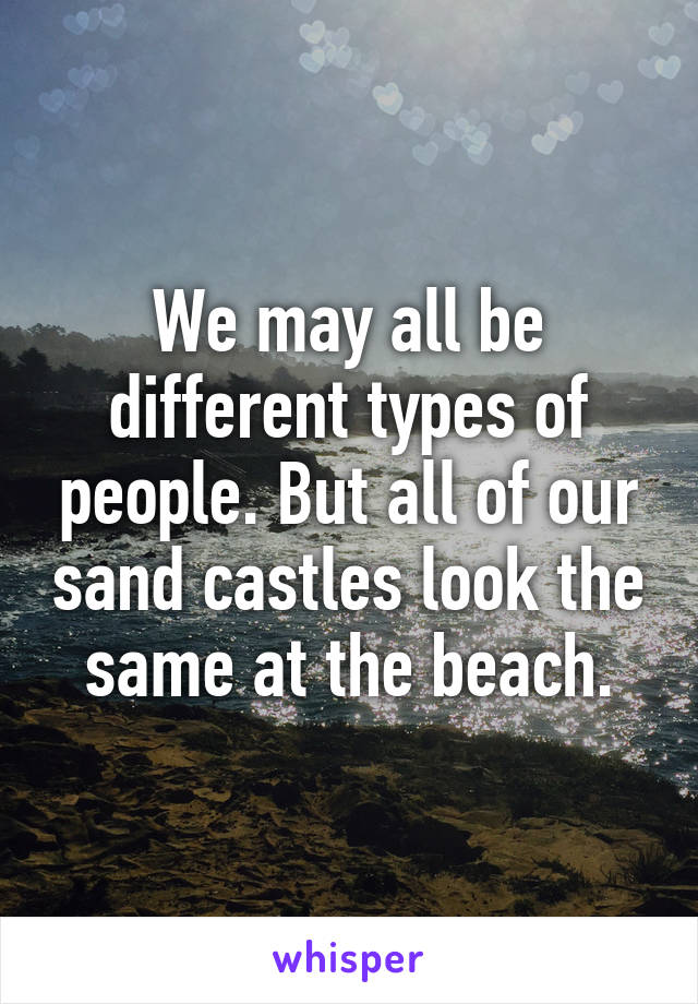 We may all be different types of people. But all of our sand castles look the same at the beach.