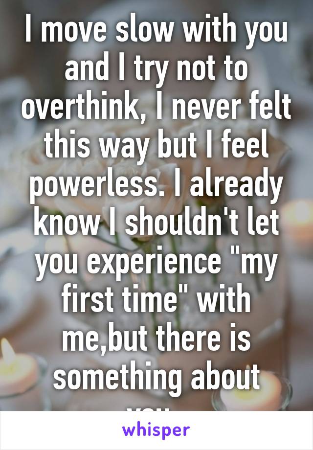 I move slow with you and I try not to overthink, I never felt this way but I feel powerless. I already know I shouldn't let you experience "my first time" with me,but there is something about you..