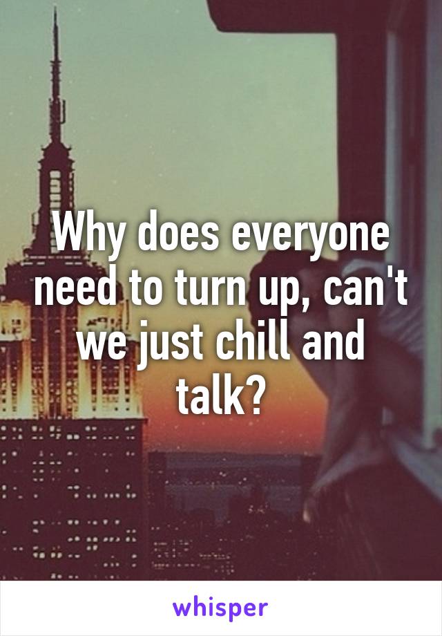 Why does everyone need to turn up, can't we just chill and talk?