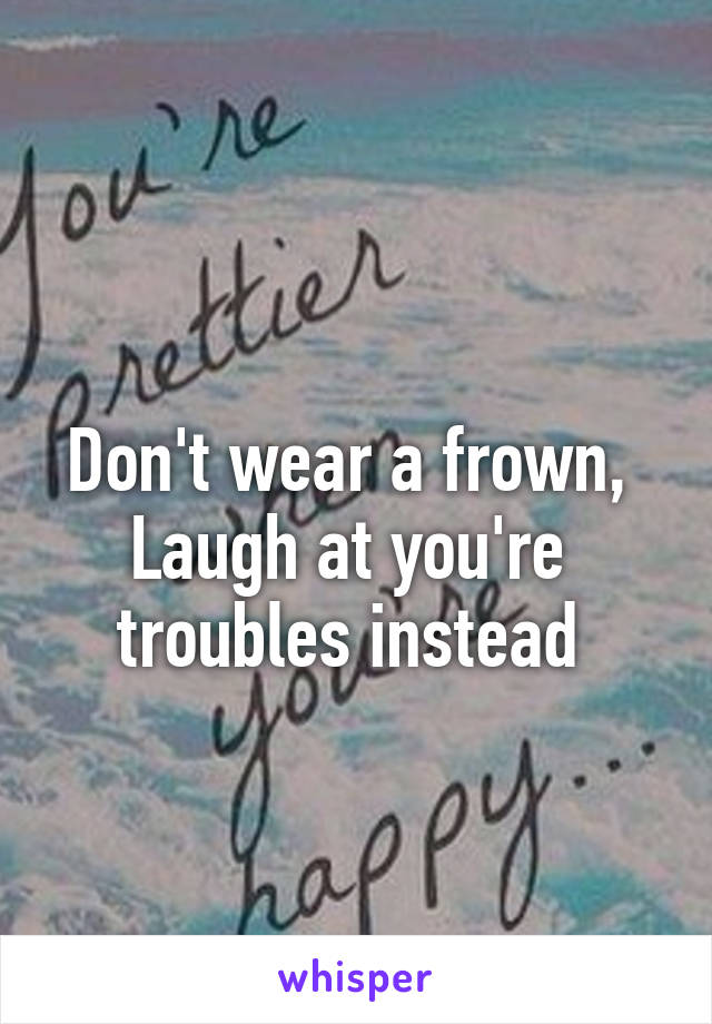 
Don't wear a frown, 
Laugh at you're  troubles instead 