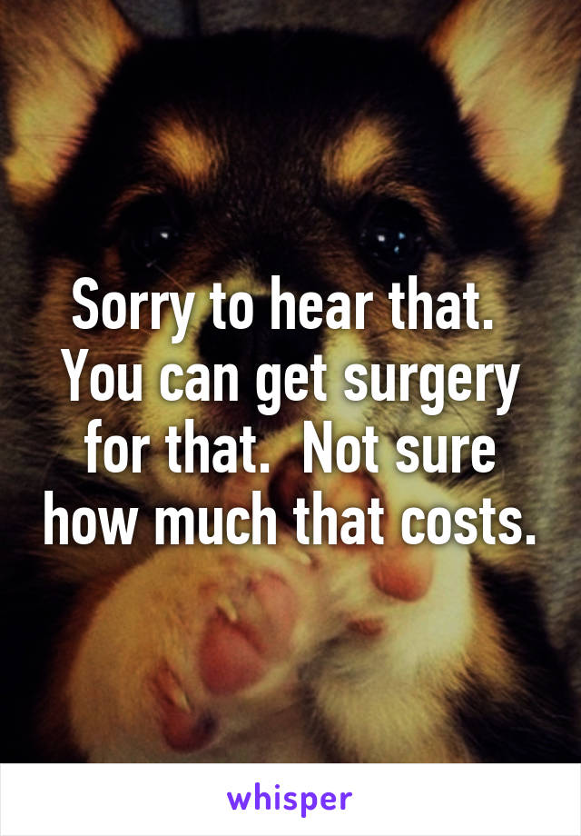 Sorry to hear that.  You can get surgery for that.  Not sure how much that costs.