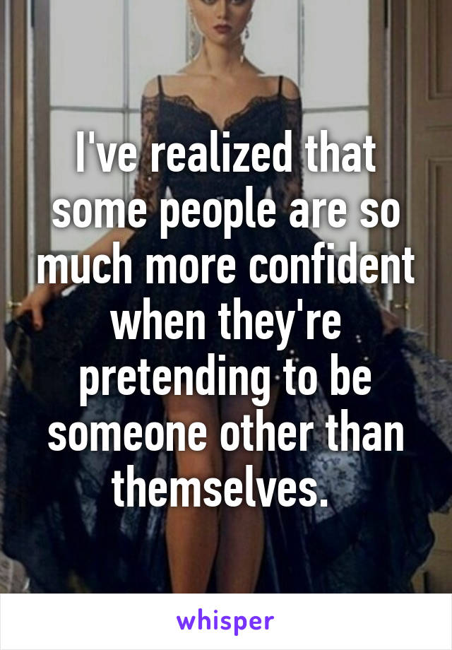 I've realized that some people are so much more confident when they're pretending to be someone other than themselves. 