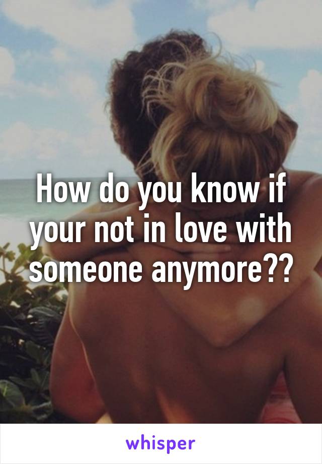 How do you know if your not in love with someone anymore??