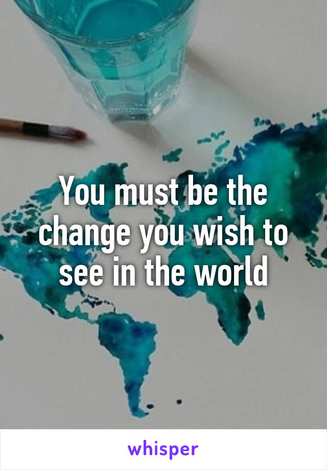 You must be the change you wish to see in the world