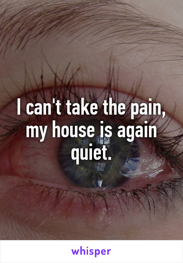 I can't take the pain, my house is again quiet.