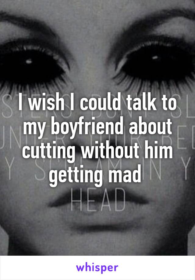 I wish I could talk to my boyfriend about cutting without him getting mad 