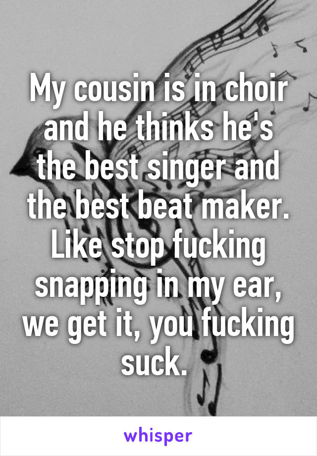 My cousin is in choir and he thinks he's the best singer and the best beat maker. Like stop fucking snapping in my ear, we get it, you fucking suck. 