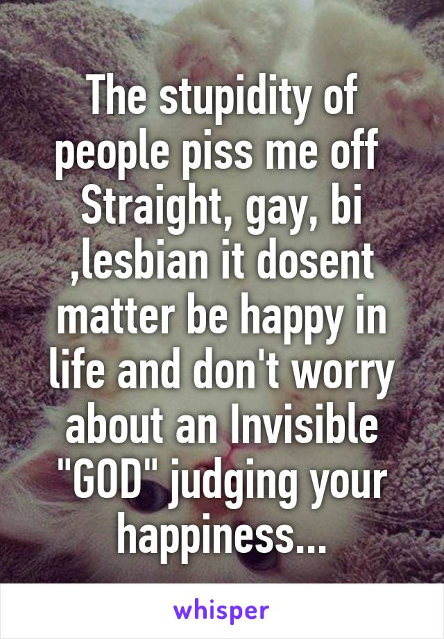 The stupidity of people piss me off 
Straight, gay, bi ,lesbian it dosent matter be happy in life and don't worry about an Invisible "GOD" judging your happiness...