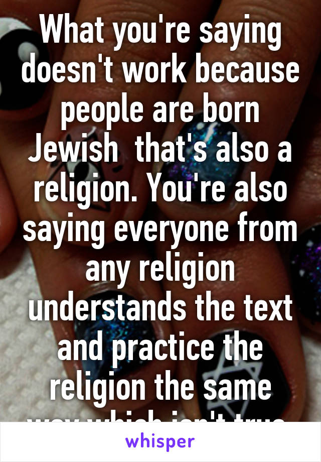 What you're saying doesn't work because people are born Jewish  that's also a religion. You're also saying everyone from any religion understands the text and practice the religion the same way which isn't true.