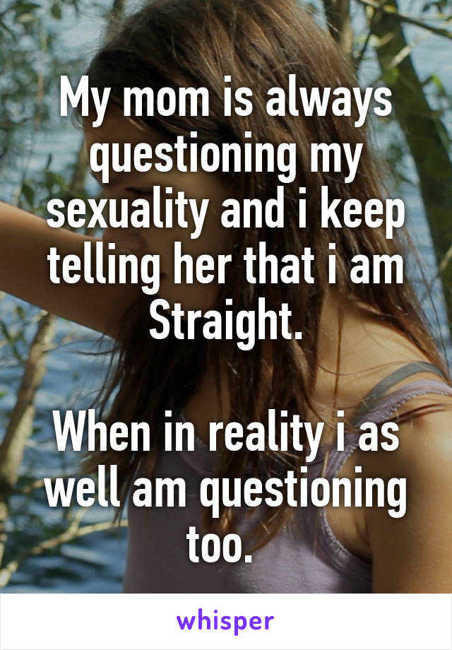 My mom is always questioning my sexuality and i keep telling her that i am Straight.

When in reality i as well am questioning too. 