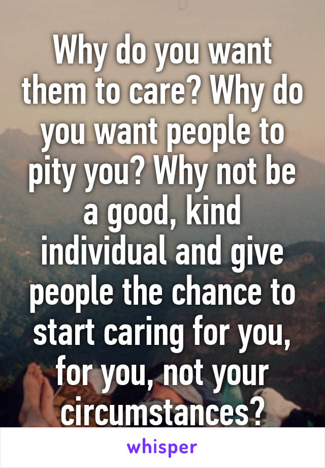 Why do you want them to care? Why do you want people to pity you? Why not be a good, kind individual and give people the chance to start caring for you, for you, not your circumstances?