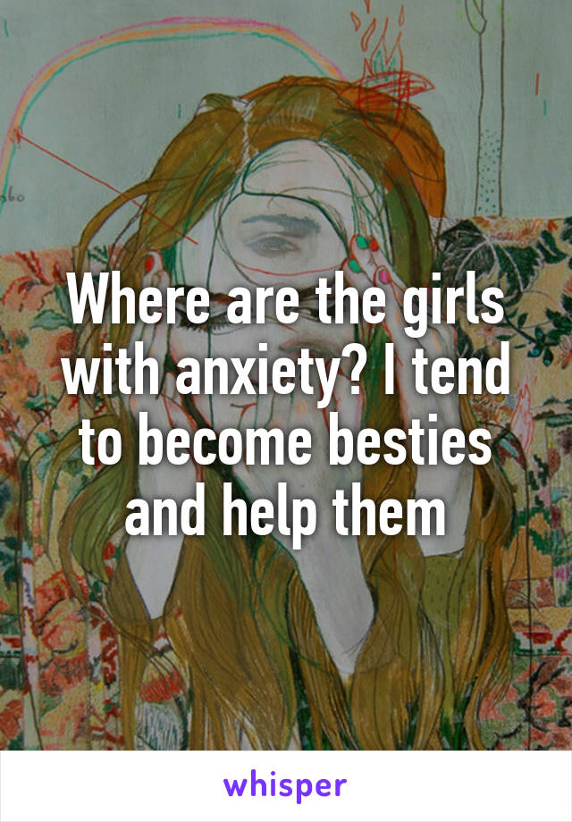 Where are the girls with anxiety? I tend to become besties and help them