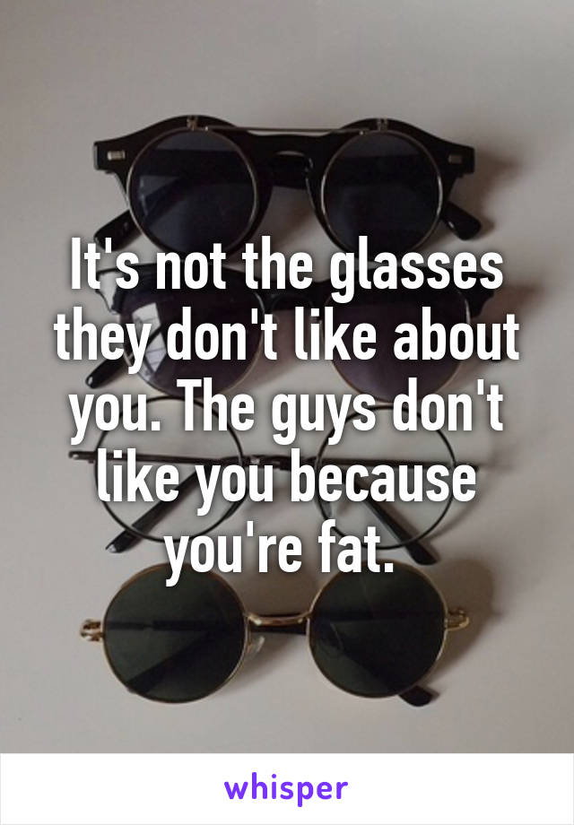 It's not the glasses they don't like about you. The guys don't like you because you're fat. 