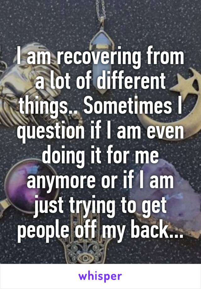 I am recovering from a lot of different things.. Sometimes I question if I am even doing it for me anymore or if I am just trying to get people off my back...